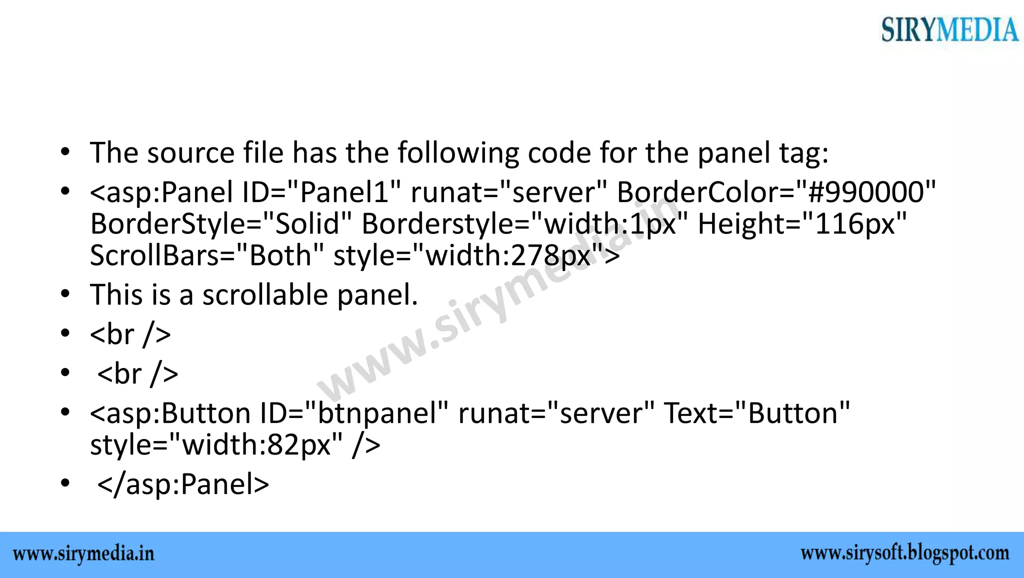 • The source file has the following code for the panel tag:
• <asp:Panel ID="Panel1" runat="server" BorderColor="#990000"
BorderStyle="Solid" Borderstyle="width:1px" Height="116px"
ScrollBars="Both" style="width:278px">
• This is a scrollable panel.
• <br />
• <br />
• <asp:Button ID="btnpanel" runat="server" Text="Button"
style="width:82px" />
• </asp:Panel>
 