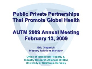 Public Private PartnershipsPublic Private Partnerships
That Promote Global HealthThat Promote Global Health
AUTM 2009 Annual MeetingAUTM 2009 Annual Meeting
February 13, 2009February 13, 2009
Eric Giegerich
Industry Relations Manager
Office of Intellectual Property &
Industry Research Alliances (IPIRA)
University of California, Berkeley
 