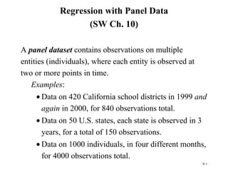 8-1
Regression with Panel Data
(SW Ch. 10)
A panel dataset contains observations on multiple
entities (individuals), where each entity is observed at
two or more points in time.
Examples:
• Data on 420 California school districts in 1999 and
again in 2000, for 840 observations total.
• Data on 50 U.S. states, each state is observed in 3
years, for a total of 150 observations.
• Data on 1000 individuals, in four different months,
for 4000 observations total.
 