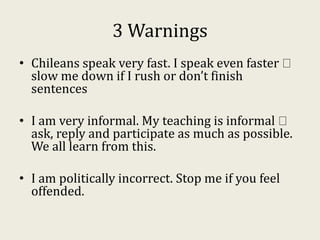 3 Warnings
• Chileans speak very fast. I speak even faster
slow me down if I rush or don’t finish
sentences
• I am very informal. My teaching is informal
ask, reply and participate as much as possible.
We all learn from this.
• I am politically incorrect. Stop me if you feel
offended.
 