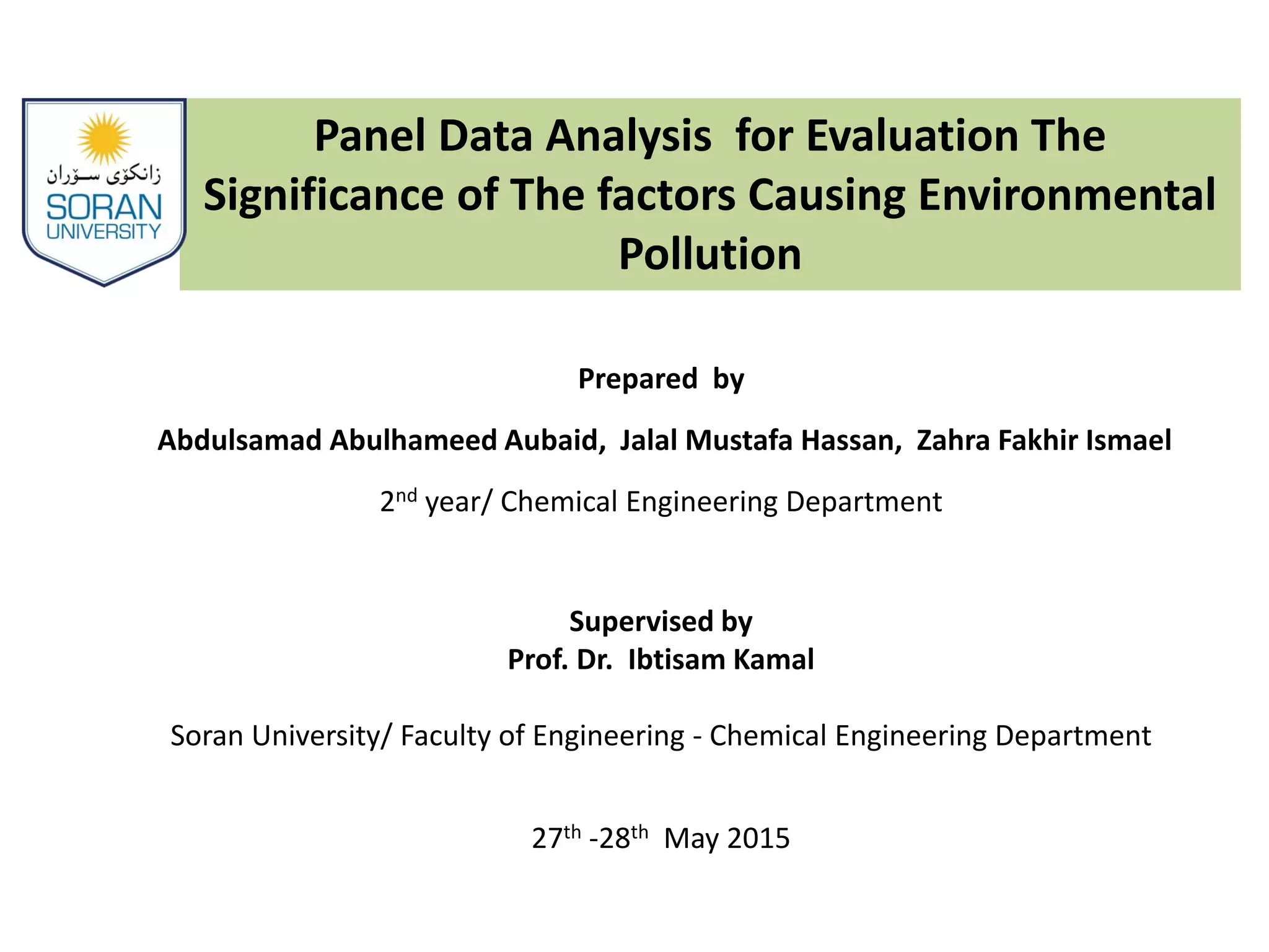 Panel Data Analysis for Evaluation The
Significance of The factors Causing Environmental
Pollution
Prepared by
Abdulsamad Abulhameed Aubaid, Jalal Mustafa Hassan, Zahra Fakhir Ismael
2nd year/ Chemical Engineering Department
Supervised by
Prof. Dr. Ibtisam Kamal
Soran University/ Faculty of Engineering - Chemical Engineering Department
27th -28th May 2015
 