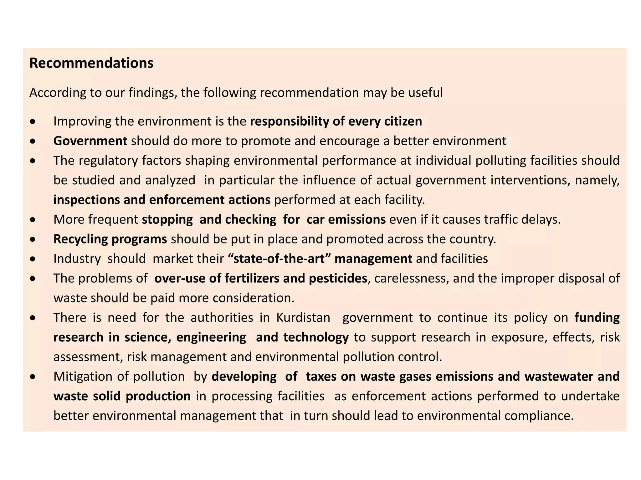 Recommendations
According to our findings, the following recommendation may be useful
 Improving the environment is the responsibility of every citizen
 Government should do more to promote and encourage a better environment
 The regulatory factors shaping environmental performance at individual polluting facilities should
be studied and analyzed in particular the influence of actual government interventions, namely,
inspections and enforcement actions performed at each facility.
 More frequent stopping and checking for car emissions even if it causes traffic delays.
 Recycling programs should be put in place and promoted across the country.
 Industry should market their “state-of-the-art” management and facilities
 The problems of over-use of fertilizers and pesticides, carelessness, and the improper disposal of
waste should be paid more consideration.
 There is need for the authorities in Kurdistan government to continue its policy on funding
research in science, engineering and technology to support research in exposure, effects, risk
assessment, risk management and environmental pollution control.
 Mitigation of pollution by developing of taxes on waste gases emissions and wastewater and
waste solid production in processing facilities as enforcement actions performed to undertake
better environmental management that in turn should lead to environmental compliance.
 