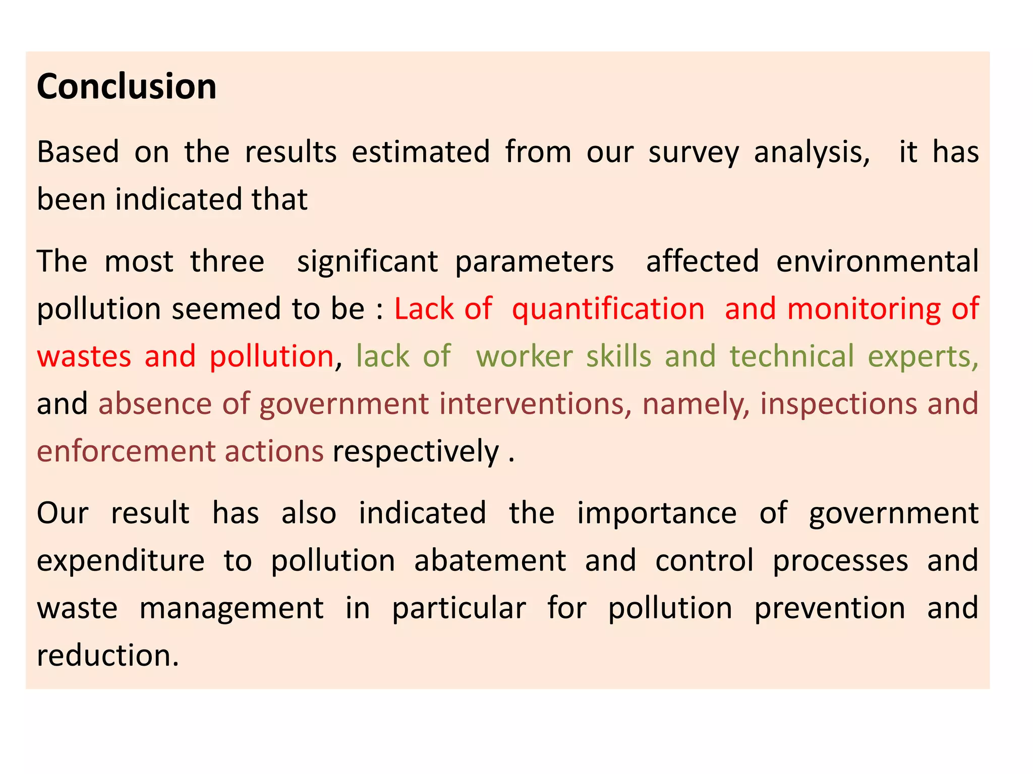 Conclusion
Based on the results estimated from our survey analysis, it has
been indicated that
The most three significant parameters affected environmental
pollution seemed to be : Lack of quantification and monitoring of
wastes and pollution, lack of worker skills and technical experts,
and absence of government interventions, namely, inspections and
enforcement actions respectively .
Our result has also indicated the importance of government
expenditure to pollution abatement and control processes and
waste management in particular for pollution prevention and
reduction.
 