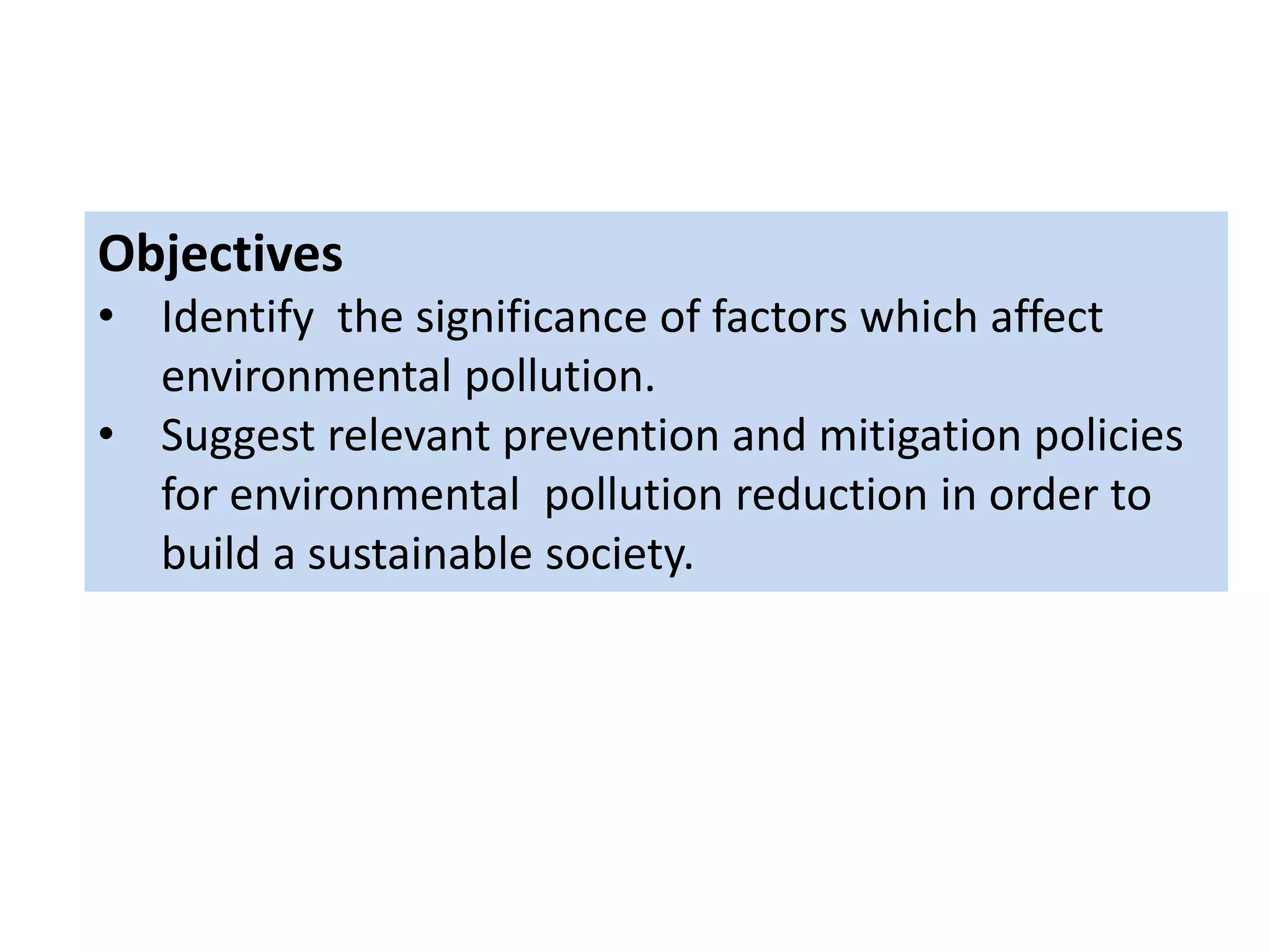 Objectives
• Identify the significance of factors which affect
environmental pollution.
• Suggest relevant prevention and mitigation policies
for environmental pollution reduction in order to
build a sustainable society.
 