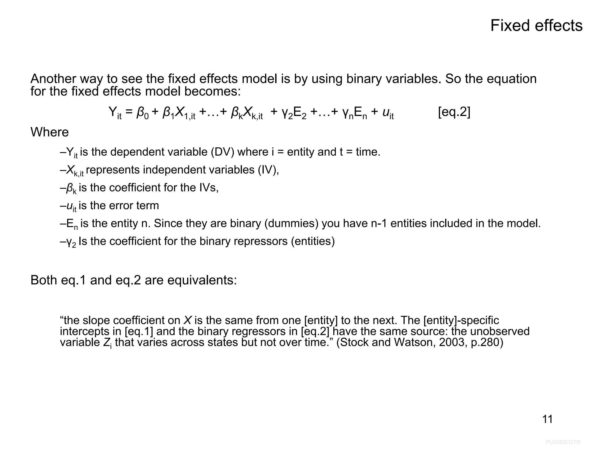PU/DSS/OTR
Fixed effects
Another way to see the fixed effects model is by using binary variables. So the equation
for the fixed effects model becomes:
Yit = β0 + β1X1,it +…+ βkXk,it + γ2E2 +…+ γnEn + uit [eq.2]
Where
–Yit is the dependent variable (DV) where i = entity and t = time.
–Xk,it represents independent variables (IV),
–βk is the coefficient for the IVs,
–uit is the error term
–En is the entity n. Since they are binary (dummies) you have n-1 entities included in the model.
–γ2 Is the coefficient for the binary repressors (entities)
Both eq.1 and eq.2 are equivalents:
“the slope coefficient on X is the same from one [entity] to the next. The [entity]-specific
intercepts in [eq.1] and the binary regressors in [eq.2] have the same source: the unobserved
variable Zi that varies across states but not over time.” (Stock and Watson, 2003, p.280)
11
 