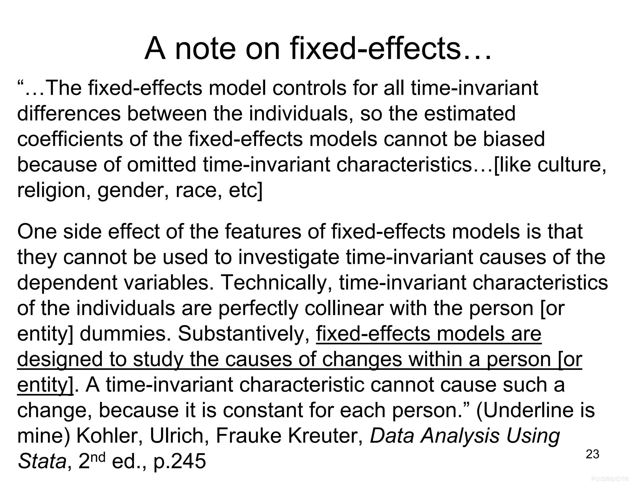PU/DSS/OTR
A note on fixed-effects…
“…The fixed-effects model controls for all time-invariant
differences between the individuals, so the estimated
coefficients of the fixed-effects models cannot be biased
because of omitted time-invariant characteristics…[like culture,
religion, gender, race, etc]
One side effect of the features of fixed-effects models is that
they cannot be used to investigate time-invariant causes of the
dependent variables. Technically, time-invariant characteristics
of the individuals are perfectly collinear with the person [or
entity] dummies. Substantively, fixed-effects models are
designed to study the causes of changes within a person [or
entity]. A time-invariant characteristic cannot cause such a
change, because it is constant for each person.” (Underline is
mine) Kohler, Ulrich, Frauke Kreuter, Data Analysis Using
Stata, 2nd ed., p.245 23
 
