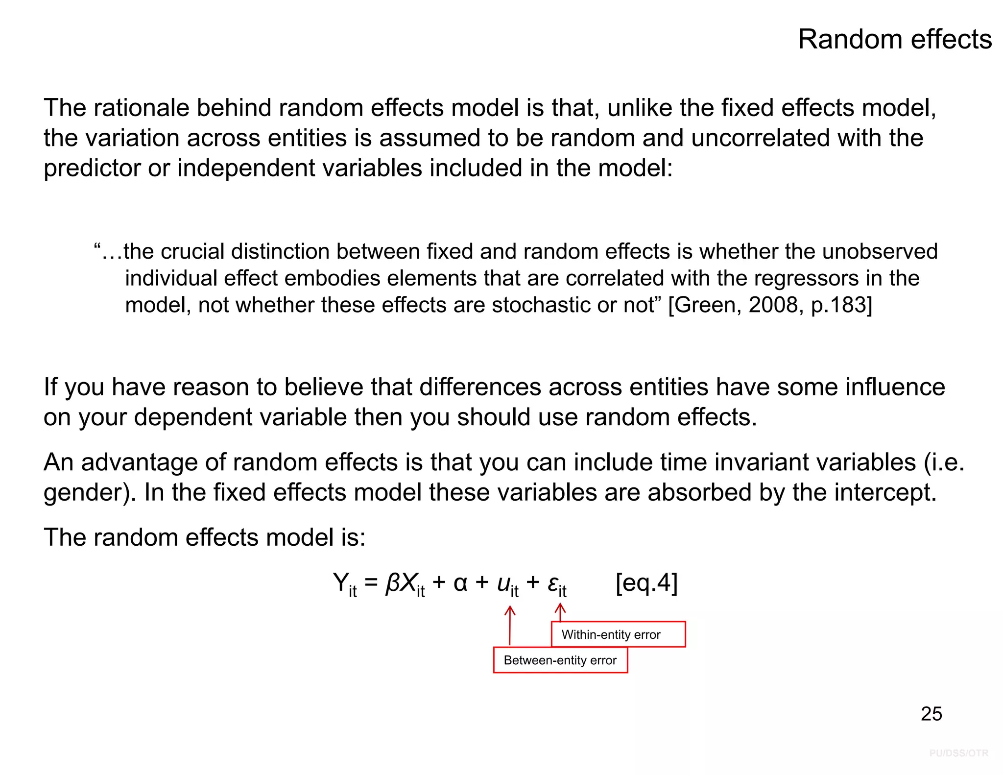 PU/DSS/OTR
Random effects
The rationale behind random effects model is that, unlike the fixed effects model,
the variation across entities is assumed to be random and uncorrelated with the
predictor or independent variables included in the model:
“…the crucial distinction between fixed and random effects is whether the unobserved
individual effect embodies elements that are correlated with the regressors in the
model, not whether these effects are stochastic or not” [Green, 2008, p.183]
If you have reason to believe that differences across entities have some influence
on your dependent variable then you should use random effects.
An advantage of random effects is that you can include time invariant variables (i.e.
gender). In the fixed effects model these variables are absorbed by the intercept.
The random effects model is:
Yit = βXit + α + uit + εit [eq.4]
25
Within-entity error
Between-entity error
 