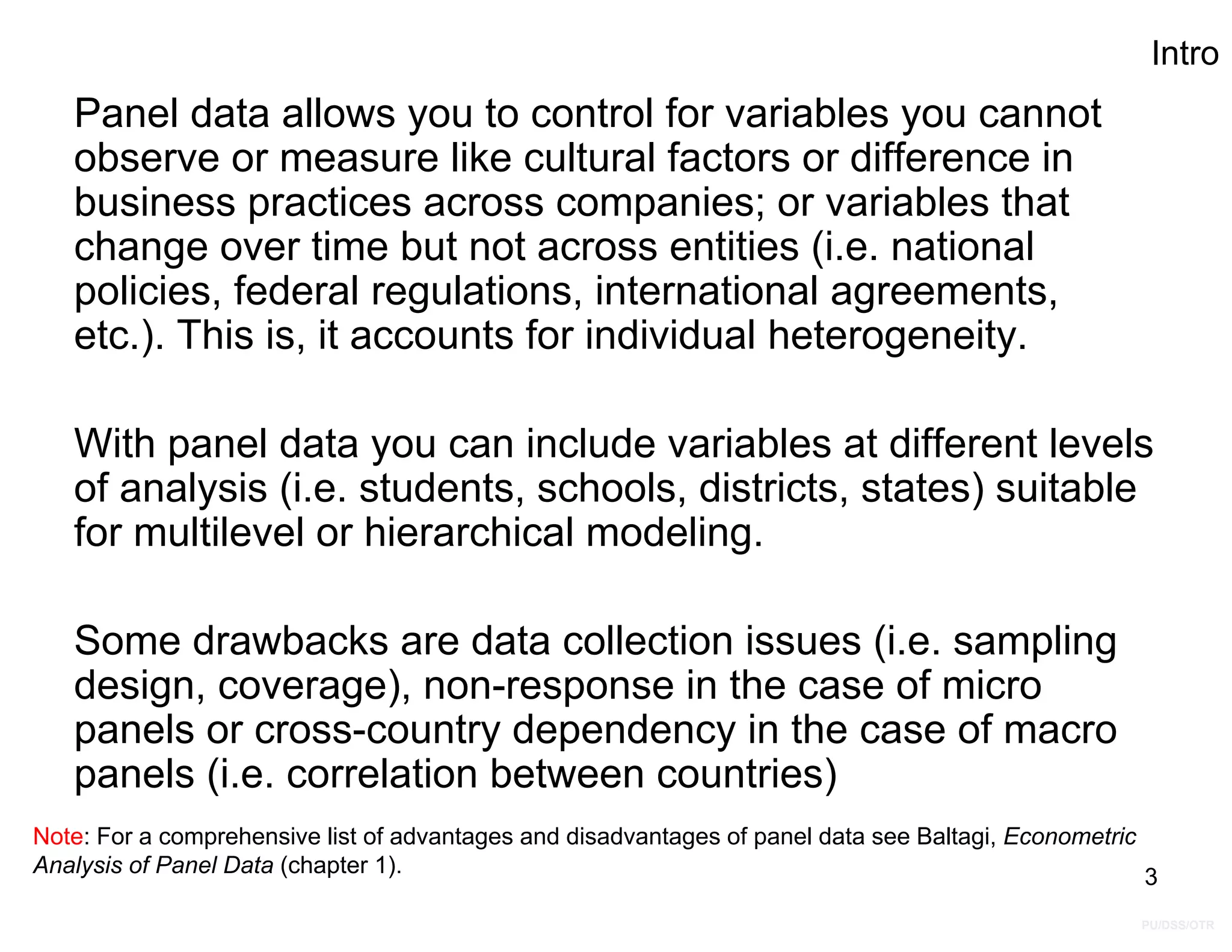 PU/DSS/OTR
Intro
Panel data allows you to control for variables you cannot
observe or measure like cultural factors or difference in
business practices across companies; or variables that
change over time but not across entities (i.e. national
policies, federal regulations, international agreements,
etc.). This is, it accounts for individual heterogeneity.
With panel data you can include variables at different levels
of analysis (i.e. students, schools, districts, states) suitable
for multilevel or hierarchical modeling.
Some drawbacks are data collection issues (i.e. sampling
design, coverage), non-response in the case of micro
panels or cross-country dependency in the case of macro
panels (i.e. correlation between countries)
Note: For a comprehensive list of advantages and disadvantages of panel data see Baltagi, Econometric
Analysis of Panel Data (chapter 1). 3
 