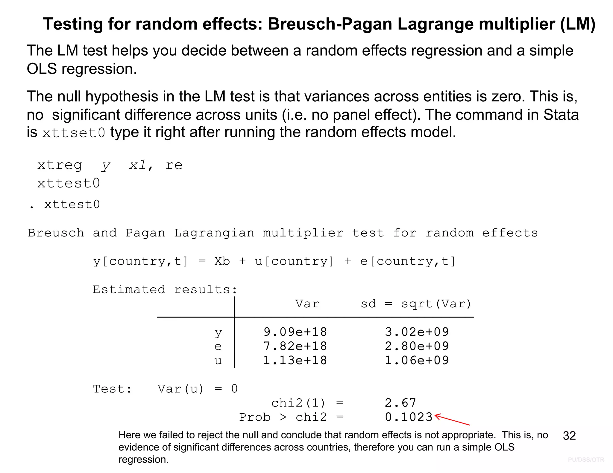 PU/DSS/OTR
Testing for random effects: Breusch-Pagan Lagrange multiplier (LM)
The LM test helps you decide between a random effects regression and a simple
OLS regression.
The null hypothesis in the LM test is that variances across entities is zero. This is,
no significant difference across units (i.e. no panel effect). The command in Stata
is xttset0 type it right after running the random effects model.
32
xtreg y x1, re
xttest0
Prob > chi2 = 0.1023
chi2(1) = 2.67
Test: Var(u) = 0
u 1.13e+18 1.06e+09
e 7.82e+18 2.80e+09
y 9.09e+18 3.02e+09
Var sd = sqrt(Var)
Estimated results:
y[country,t] = Xb + u[country] + e[country,t]
Breusch and Pagan Lagrangian multiplier test for random effects
. xttest0
Here we failed to reject the null and conclude that random effects is not appropriate. This is, no
evidence of significant differences across countries, therefore you can run a simple OLS
regression.
 