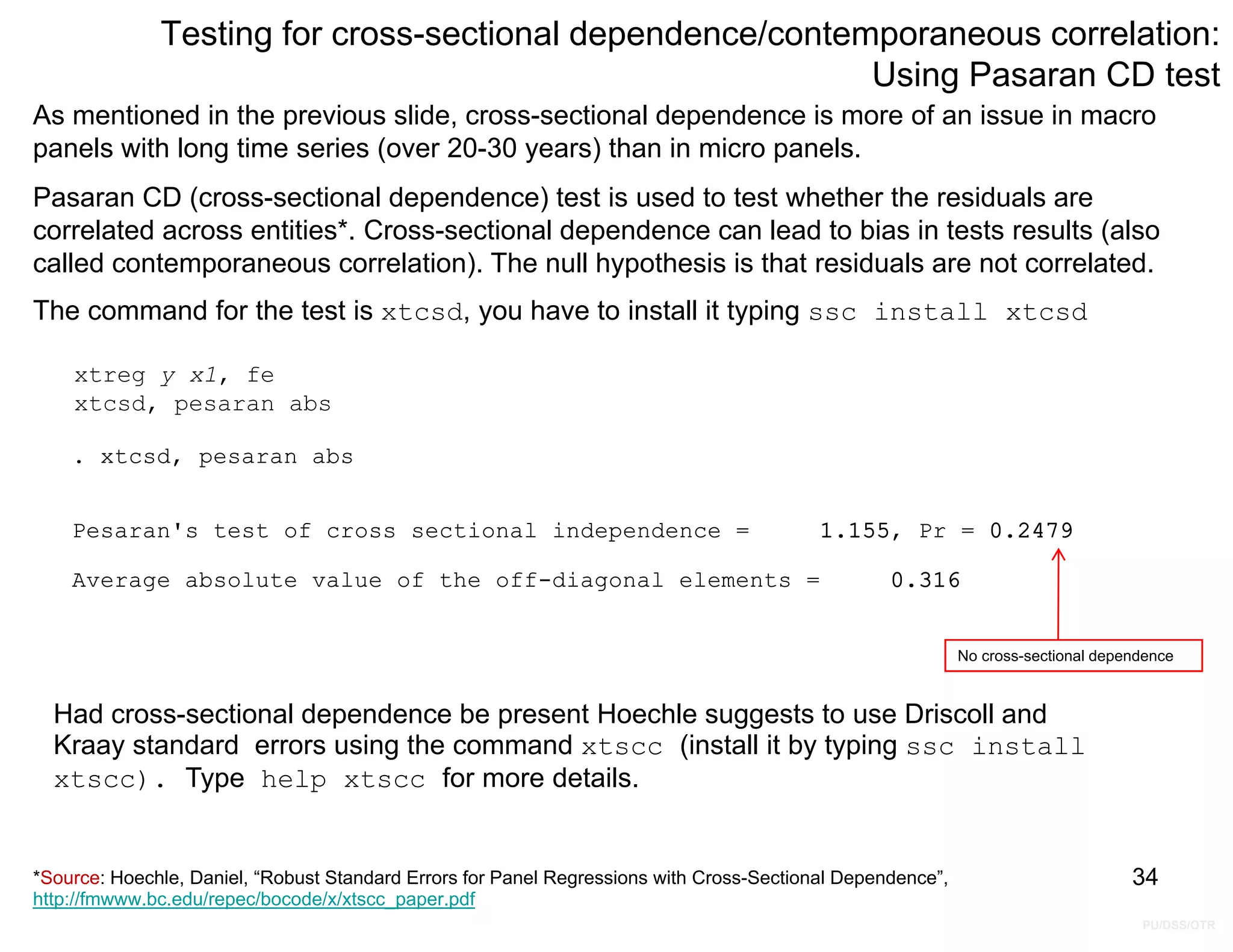PU/DSS/OTR
Testing for cross-sectional dependence/contemporaneous correlation:
Using Pasaran CD test
xtreg y x1, fe
xtcsd, pesaran abs
As mentioned in the previous slide, cross-sectional dependence is more of an issue in macro
panels with long time series (over 20-30 years) than in micro panels.
Pasaran CD (cross-sectional dependence) test is used to test whether the residuals are
correlated across entities*. Cross-sectional dependence can lead to bias in tests results (also
called contemporaneous correlation). The null hypothesis is that residuals are not correlated.
The command for the test is xtcsd, you have to install it typing ssc install xtcsd
34
Average absolute value of the off-diagonal elements = 0.316
Pesaran's test of cross sectional independence = 1.155, Pr = 0.2479
. xtcsd, pesaran abs
No cross-sectional dependence
Had cross-sectional dependence be present Hoechle suggests to use Driscoll and
Kraay standard errors using the command xtscc (install it by typing ssc install
xtscc). Type help xtscc for more details.
*Source: Hoechle, Daniel, “Robust Standard Errors for Panel Regressions with Cross-Sectional Dependence”,
http://fmwww.bc.edu/repec/bocode/x/xtscc_paper.pdf
 