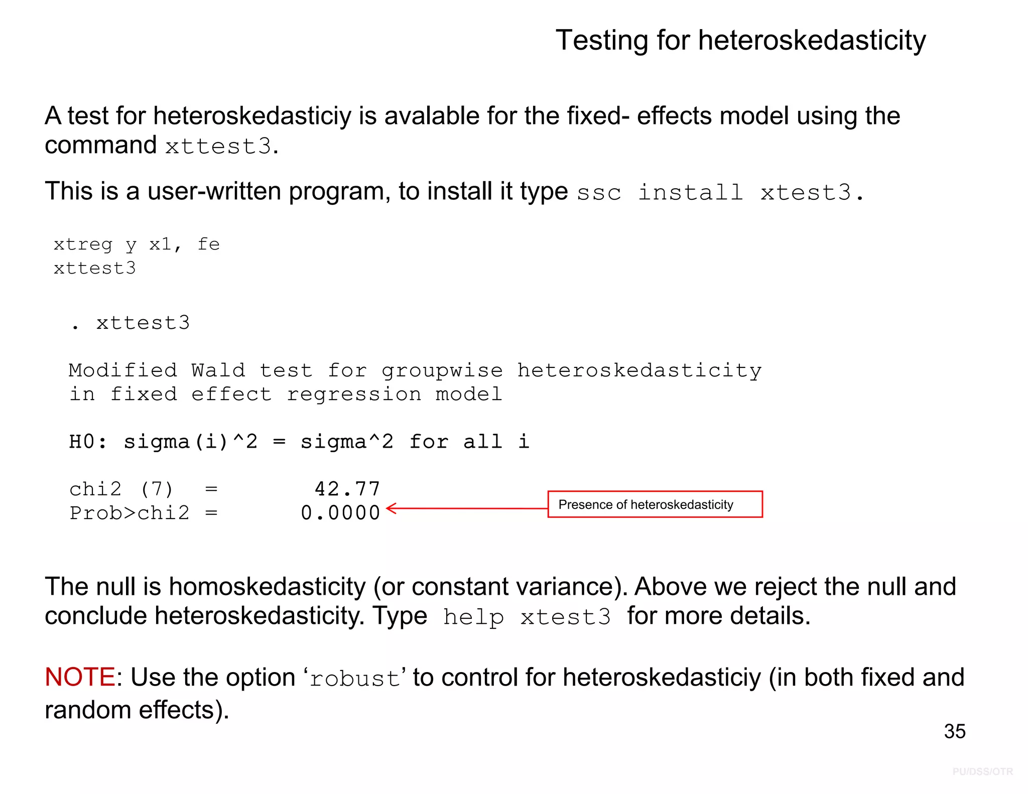 PU/DSS/OTR
Prob>chi2 = 0.0000
chi2 (7) = 42.77
H0: sigma(i)^2 = sigma^2 for all i
in fixed effect regression model
Modified Wald test for groupwise heteroskedasticity
. xttest3
Testing for heteroskedasticity
xtreg y x1, fe
xttest3
A test for heteroskedasticiy is avalable for the fixed- effects model using the
command xttest3.
This is a user-written program, to install it type ssc install xtest3.
35
Presence of heteroskedasticity
The null is homoskedasticity (or constant variance). Above we reject the null and
conclude heteroskedasticity. Type help xtest3 for more details.
NOTE: Use the option ‘robust’ to control for heteroskedasticiy (in both fixed and
random effects).
 
