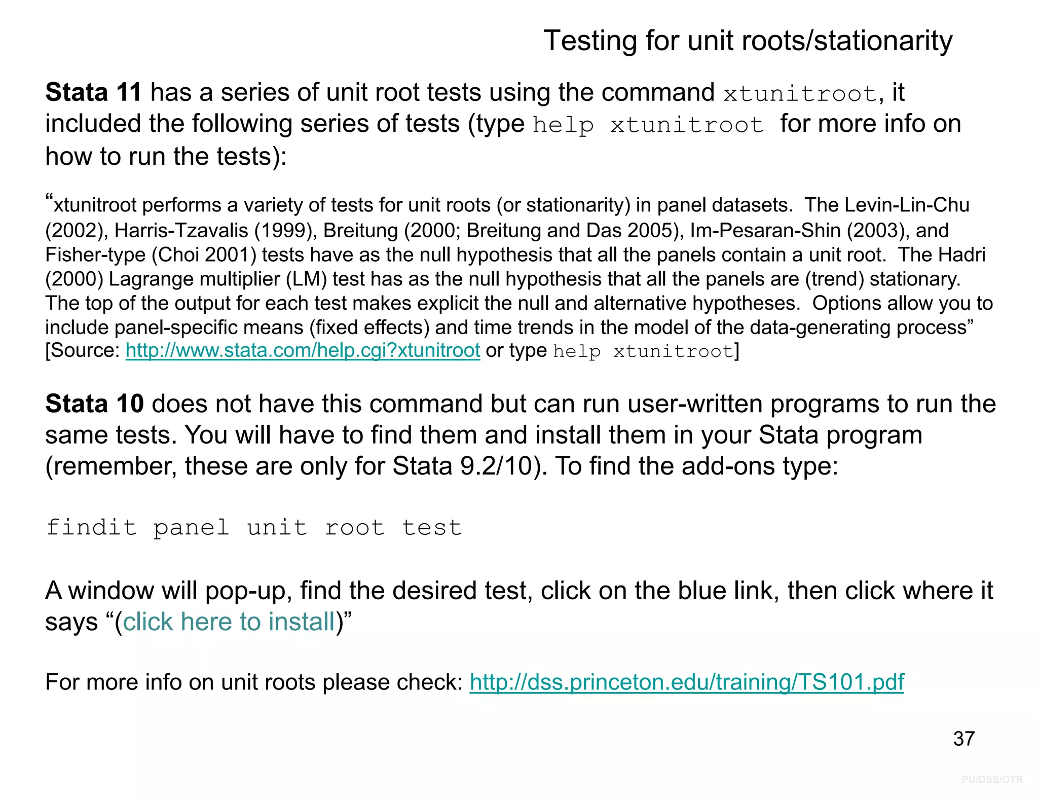 PU/DSS/OTR
Testing for unit roots/stationarity
Stata 11 has a series of unit root tests using the command xtunitroot, it
included the following series of tests (type help xtunitroot for more info on
how to run the tests):
“xtunitroot performs a variety of tests for unit roots (or stationarity) in panel datasets. The Levin-Lin-Chu
(2002), Harris-Tzavalis (1999), Breitung (2000; Breitung and Das 2005), Im-Pesaran-Shin (2003), and
Fisher-type (Choi 2001) tests have as the null hypothesis that all the panels contain a unit root. The Hadri
(2000) Lagrange multiplier (LM) test has as the null hypothesis that all the panels are (trend) stationary.
The top of the output for each test makes explicit the null and alternative hypotheses. Options allow you to
include panel-specific means (fixed effects) and time trends in the model of the data-generating process”
[Source: http://www.stata.com/help.cgi?xtunitroot or type help xtunitroot]
Stata 10 does not have this command but can run user-written programs to run the
same tests. You will have to find them and install them in your Stata program
(remember, these are only for Stata 9.2/10). To find the add-ons type:
findit panel unit root test
A window will pop-up, find the desired test, click on the blue link, then click where it
says “(click here to install)”
For more info on unit roots please check: http://dss.princeton.edu/training/TS101.pdf
37
 