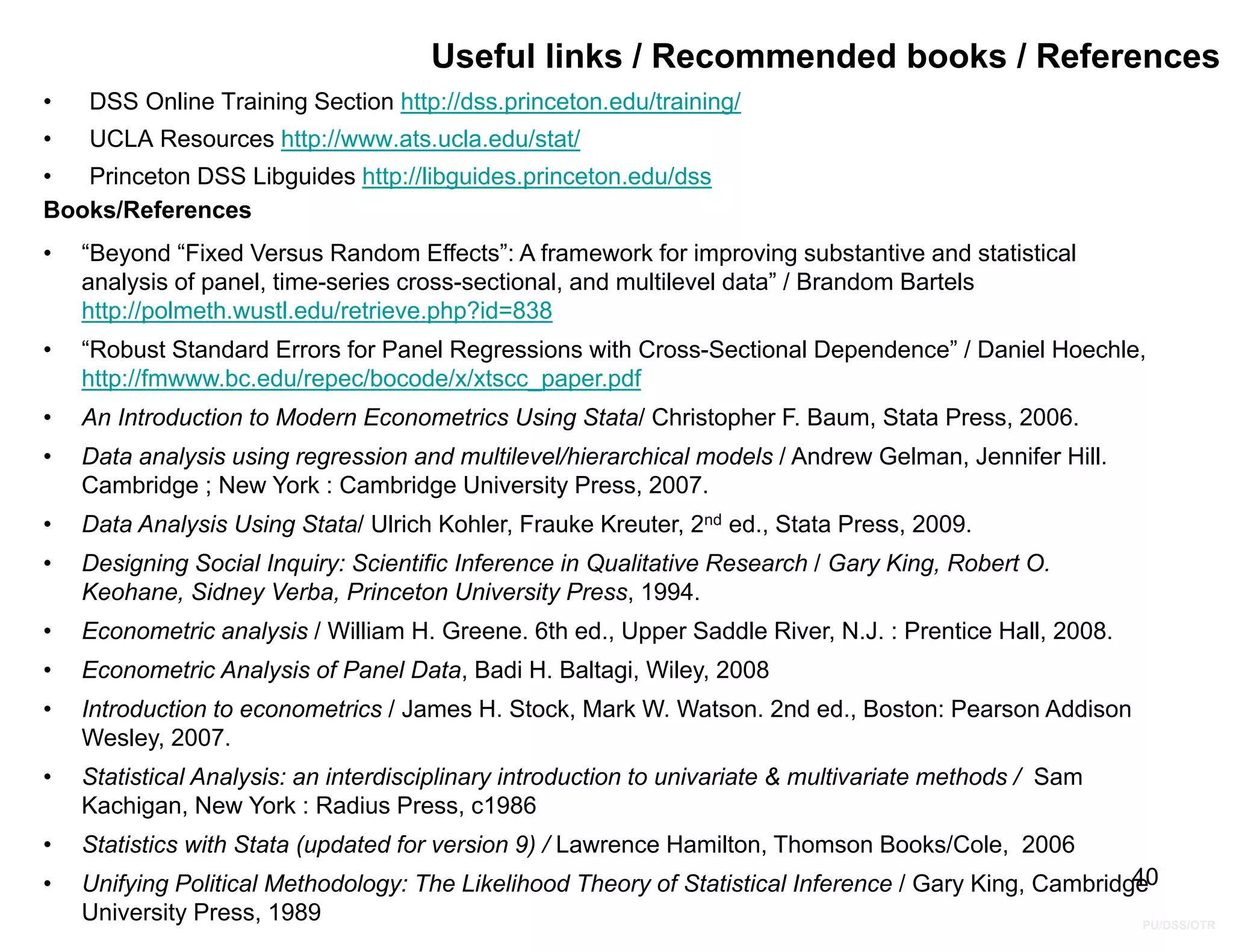 PU/DSS/OTR
40
Useful links / Recommended books / References
• DSS Online Training Section http://dss.princeton.edu/training/
• UCLA Resources http://www.ats.ucla.edu/stat/
• Princeton DSS Libguides http://libguides.princeton.edu/dss
Books/References
• “Beyond “Fixed Versus Random Effects”: A framework for improving substantive and statistical
analysis of panel, time-series cross-sectional, and multilevel data” / Brandom Bartels
http://polmeth.wustl.edu/retrieve.php?id=838
• “Robust Standard Errors for Panel Regressions with Cross-Sectional Dependence” / Daniel Hoechle,
http://fmwww.bc.edu/repec/bocode/x/xtscc_paper.pdf
• An Introduction to Modern Econometrics Using Stata/ Christopher F. Baum, Stata Press, 2006.
• Data analysis using regression and multilevel/hierarchical models / Andrew Gelman, Jennifer Hill.
Cambridge ; New York : Cambridge University Press, 2007.
• Data Analysis Using Stata/ Ulrich Kohler, Frauke Kreuter, 2nd ed., Stata Press, 2009.
• Designing Social Inquiry: Scientific Inference in Qualitative Research / Gary King, Robert O.
Keohane, Sidney Verba, Princeton University Press, 1994.
• Econometric analysis / William H. Greene. 6th ed., Upper Saddle River, N.J. : Prentice Hall, 2008.
• Econometric Analysis of Panel Data, Badi H. Baltagi, Wiley, 2008
• Introduction to econometrics / James H. Stock, Mark W. Watson. 2nd ed., Boston: Pearson Addison
Wesley, 2007.
• Statistical Analysis: an interdisciplinary introduction to univariate & multivariate methods / Sam
Kachigan, New York : Radius Press, c1986
• Statistics with Stata (updated for version 9) / Lawrence Hamilton, Thomson Books/Cole, 2006
• Unifying Political Methodology: The Likelihood Theory of Statistical Inference / Gary King, Cambridge
University Press, 1989
 