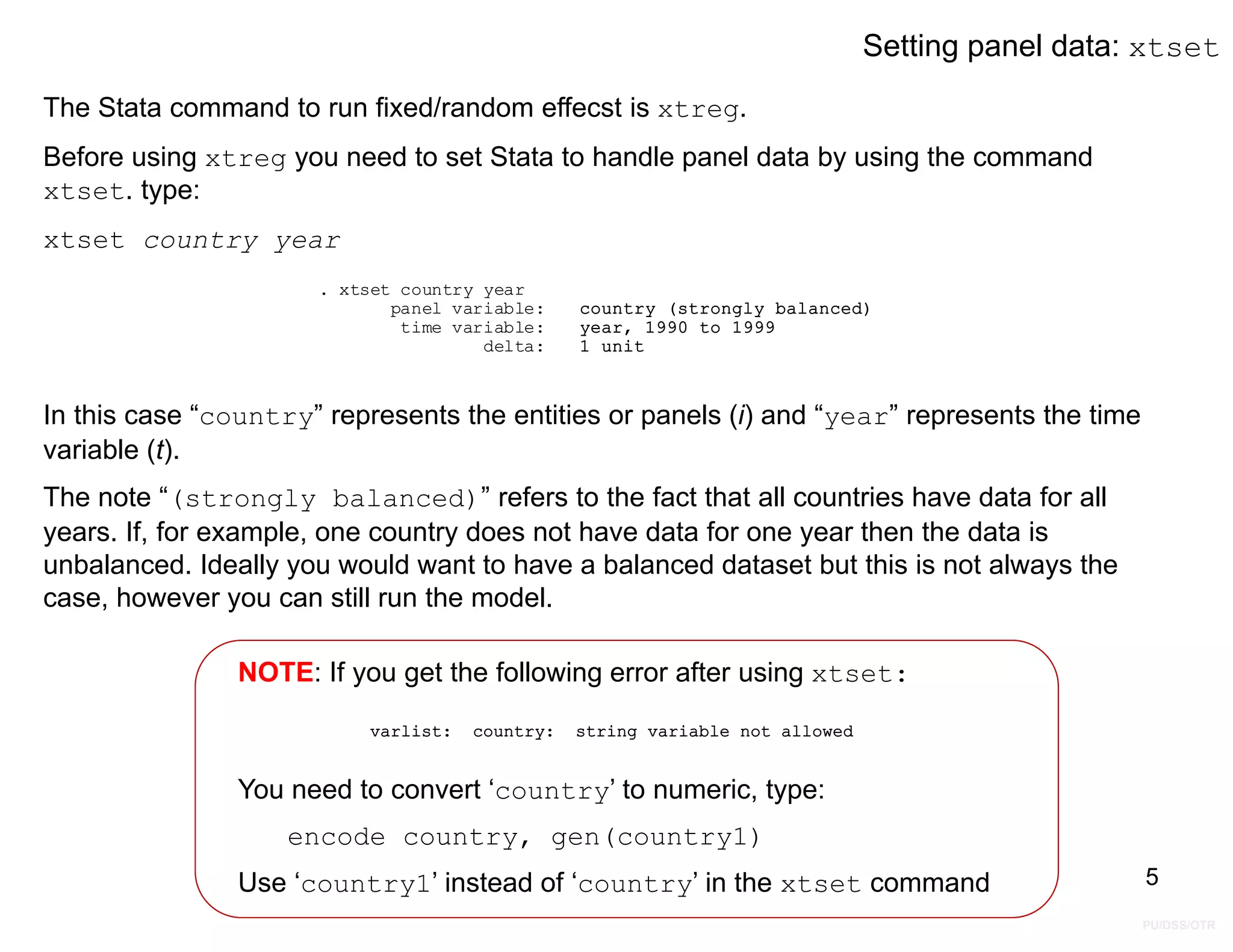 PU/DSS/OTR
Setting panel data: xtset
The Stata command to run fixed/random effecst is xtreg.
Before using xtreg you need to set Stata to handle panel data by using the command
xtset. type:
xtset country year
delta: 1 unit
time variable: year, 1990 to 1999
panel variable: country (strongly balanced)
. xtset country year
In this case “country” represents the entities or panels (i) and “year” represents the time
variable (t).
The note “(strongly balanced)” refers to the fact that all countries have data for all
years. If, for example, one country does not have data for one year then the data is
unbalanced. Ideally you would want to have a balanced dataset but this is not always the
case, however you can still run the model.
NOTE: If you get the following error after using xtset:
You need to convert ‘country’ to numeric, type:
encode country, gen(country1)
Use ‘country1’ instead of ‘country’ in the xtset command 5
varlist: country: string variable not allowed
 
