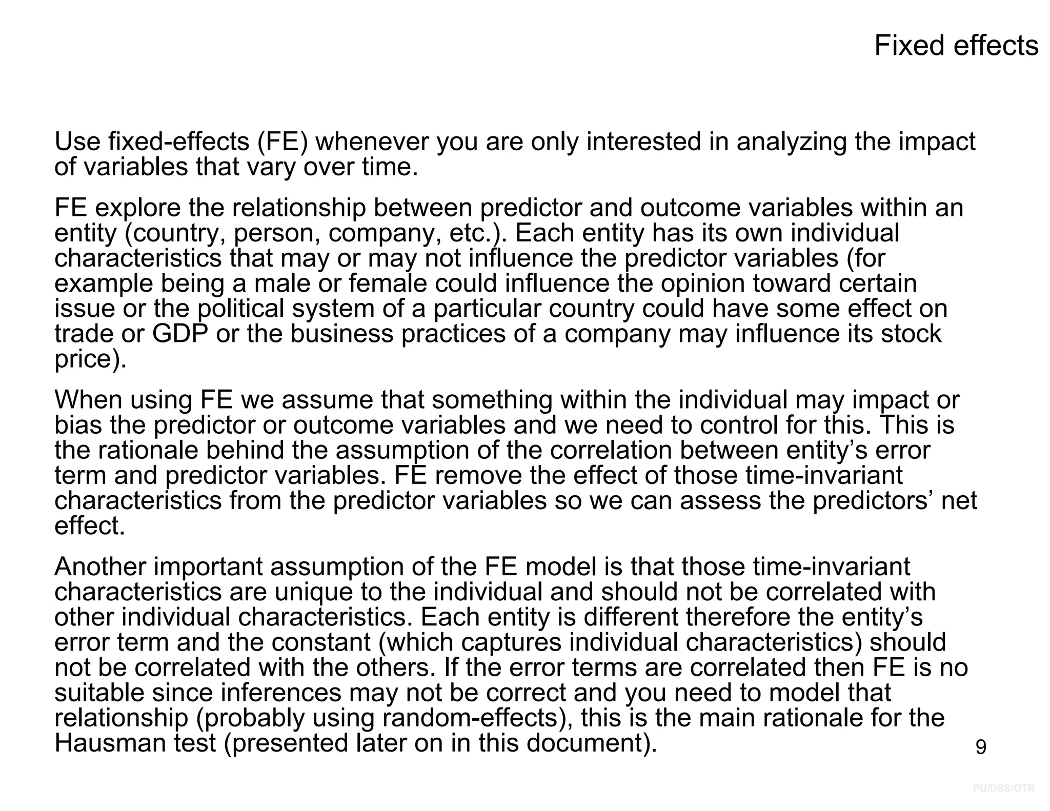 PU/DSS/OTR
Fixed effects
Use fixed-effects (FE) whenever you are only interested in analyzing the impact
of variables that vary over time.
FE explore the relationship between predictor and outcome variables within an
entity (country, person, company, etc.). Each entity has its own individual
characteristics that may or may not influence the predictor variables (for
example being a male or female could influence the opinion toward certain
issue or the political system of a particular country could have some effect on
trade or GDP or the business practices of a company may influence its stock
price).
When using FE we assume that something within the individual may impact or
bias the predictor or outcome variables and we need to control for this. This is
the rationale behind the assumption of the correlation between entity’s error
term and predictor variables. FE remove the effect of those time-invariant
characteristics from the predictor variables so we can assess the predictors’ net
effect.
Another important assumption of the FE model is that those time-invariant
characteristics are unique to the individual and should not be correlated with
other individual characteristics. Each entity is different therefore the entity’s
error term and the constant (which captures individual characteristics) should
not be correlated with the others. If the error terms are correlated then FE is no
suitable since inferences may not be correct and you need to model that
relationship (probably using random-effects), this is the main rationale for the
Hausman test (presented later on in this document). 9
 