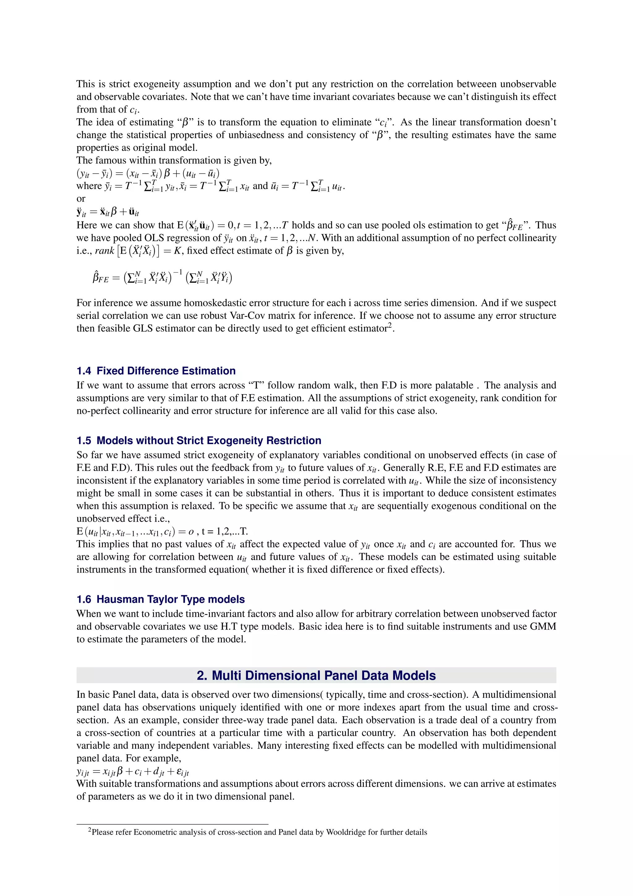 This is strict exogeneity assumption and we don’t put any restriction on the correlation betweeen unobservable 
and observable covariates. Note that we can’t have time invariant covariates because we can’t distinguish its effect 
from that of ci. 
The idea of estimating “β ” is to transform the equation to eliminate “ci”. As the linear transformation doesn’t 
change the statistical properties of unbiasedness and consistency of “β ”, the resulting estimates have the same 
properties as original model. 
The famous within transformation is given by, 
(yit − ¯ yi) = (xit − ¯ xi)β +(uit − ¯ ui) 
where ¯ yi = T−1ΣTi 
=1 yit ; ¯ xi = T−1ΣTi 
=1 xit and ¯ ui = T−1ΣTi 
=1 uit . 
or 
¨yit = ¨xitβ + ¨uit 
Here we can show that E(¨x′ 
it ¨uit ) = 0; t = 1;2; :::T holds and so can use pooled ols estimation to get “ˆβ 
FE”. Thus 
we have pooled [ 
( 
OLS regression of yit ¨ on xit ¨ , t = 1;2; :::N:With an additional assumption of no perfect collinearity 
i.e., rank 
E 
¨X 
′ 
i ¨X 
i 
)] 
= K, fixed effect estimate of β is given by, 
ˆβ 
FE = 
( 
ΣNi 
=1 ¨X 
′ 
i ¨X 
i 
)−1 ( 
=1 ¨X 
ΣNi 
′ 
i ¨Y 
i 
) 
For inference we assume homoskedastic error structure for each i across time series dimension. And if we suspect 
serial correlation we can use robust Var-Cov matrix for inference. If we choose not to assume any error structure 
then feasible GLS estimator can be directly used to get efficient estimator2. 
1.4 Fixed Difference Estimation 
If we want to assume that errors across “T” follow random walk, then F.D is more palatable . The analysis and 
assumptions are very similar to that of F.E estimation. All the assumptions of strict exogeneity, rank condition for 
no-perfect collinearity and error structure for inference are all valid for this case also. 
1.5 Models without Strict Exogeneity Restriction 
So far we have assumed strict exogeneity of explanatory variables conditional on unobserved effects (in case of 
F.E and F.D). This rules out the feedback from yit to future values of xit . Generally R.E, F.E and F.D estimates are 
inconsistent if the explanatory variables in some time period is correlated with uit . While the size of inconsistency 
might be small in some cases it can be substantial in others. Thus it is important to deduce consistent estimates 
when this assumption is relaxed. To be specific we assume that xit are sequentially exogenous conditional on the 
unobserved effect i.e., 
E(uit |xit ;xit−1; :::xi1;ci) = o , t = 1,2,...T. 
This implies that no past values of xit affect the expected value of yit once xit and ci are accounted for. Thus we 
are allowing for correlation between uit and future values of xit . These models can be estimated using suitable 
instruments in the transformed equation( whether it is fixed difference or fixed effects). 
1.6 Hausman Taylor Type models 
When we want to include time-invariant factors and also allow for arbitrary correlation between unobserved factor 
and observable covariates we use H.T type models. Basic idea here is to find suitable instruments and use GMM 
to estimate the parameters of the model. 
2. Multi Dimensional Panel Data Models 
In basic Panel data, data is observed over two dimensions( typically, time and cross-section). A multidimensional 
panel data has observations uniquely identified with one or more indexes apart from the usual time and cross-section. 
As an example, consider three-way trade panel data. Each observation is a trade deal of a country from 
a cross-section of countries at a particular time with a particular country. An observation has both dependent 
variable and many independent variables. Many interesting fixed effects can be modelled with multidimensional 
panel data. For example, 
yi jt = xi jtβ +ci+djt +εi jt 
With suitable transformations and assumptions about errors across different dimensions. we can arrive at estimates 
of parameters as we do it in two dimensional panel. 
2Please refer Econometric analysis of cross-section and Panel data by Wooldridge for further details 
 
