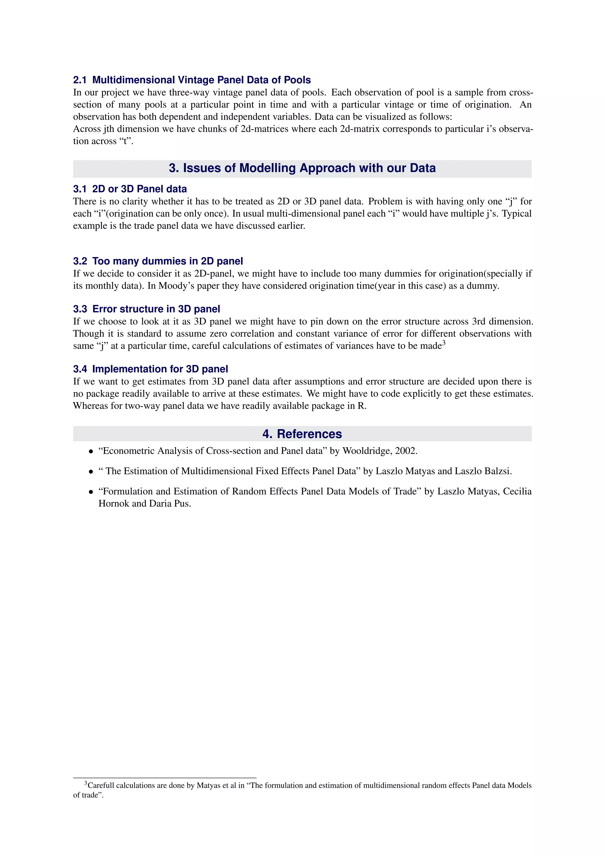 2.1 Multidimensional Vintage Panel Data of Pools 
In our project we have three-way vintage panel data of pools. Each observation of pool is a sample from cross- 
section of many pools at a particular point in time and with a particular vintage or time of origination. An 
observation has both dependent and independent variables. Data can be visualized as follows: 
Across jth dimension we have chunks of 2d-matrices where each 2d-matrix corresponds to particular i’s observa- 
tion across “t”. 
3. Issues of Modelling Approach with our Data 
3.1 2D or 3D Panel data 
There is no clarity whether it has to be treated as 2D or 3D panel data. Problem is with having only one “j” for 
each “i”(origination can be only once). In usual multi-dimensional panel each “i” would have multiple j’s. Typical 
example is the trade panel data we have discussed earlier. 
3.2 Too many dummies in 2D panel 
If we decide to consider it as 2D-panel, we might have to include too many dummies for origination(specially if 
its monthly data). In Moody’s paper they have considered origination time(year in this case) as a dummy. 
3.3 Error structure in 3D panel 
If we choose to look at it as 3D panel we might have to pin down on the error structure across 3rd dimension. 
Though it is standard to assume zero correlation and constant variance of error for different observations with 
same “j” at a particular time, careful calculations of estimates of variances have to be made3 
3.4 Implementation for 3D panel 
If we want to get estimates from 3D panel data after assumptions and error structure are decided upon there is 
no package readily available to arrive at these estimates. We might have to code explicitly to get these estimates. 
Whereas for two-way panel data we have readily available package in R. 
4. References 
• “Econometric Analysis of Cross-section and Panel data” by Wooldridge, 2002. 
• “ The Estimation of Multidimensional Fixed Effects Panel Data” by Laszlo Matyas and Laszlo Balzsi. 
• “Formulation and Estimation of Random Effects Panel Data Models of Trade” by Laszlo Matyas, Cecilia 
Hornok and Daria Pus. 
3Carefull calculations are done by Matyas et al in “The formulation and estimation of multidimensional random effects Panel data Models 
of trade”. 
