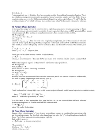 2. E(x′ 
itci) = 0 
First assumption is true by definition if we have correctly specified the conditional expectation function. This is 
also called no contemporaneous correlation assumption. Second assumption is rather restrictive. Under these as-sumptions 
we can just use pooled OLS estimation i.e., looking at observations as pooled across “i” and “t”. But due 
to serial correlation in “vit” (which is because of ci), we have to use robust Var-Cov matrix estimator for inference. 
1.2 Random Effects Estimation 
In this model also we put “ci” into the error term but we explicitly assume an error structure accounting for the un-observed 
component and more restrictive assumption of strict exogeneity so that we can use GLS (generalized least squares) 
estimation approach. Thus resulting in more efficient estimates. First assumption in this model is, 
R.E Assumption 1: 
a. E(uit |xi;ci) = 0; t = 1;2; :::T 
b. E(ci|xi) = 0 
where xi is (xi1;xi2; :::xiT ). First part is the strict exogeneity assumption i.e., any of the covariates are not corre-lated 
with error at any “t”. Second part of the assumption is what restricts random effects model when compared to 
β 
other models, →it assumes orthogonality between unobserved effect and observable covariates. Our model is given 
by, 
yit = xitβ +vit ; t = 1;2; :::T 
where, vit = ci+uit is a composite error. 
This in −turn can be written in vector form for each individual as, 
yi = Xi 
+vi 
where yi, vi are vectors and Ω = E(viv′ 
i) is the Var-Cov matrix of the error term which is same for each individual. 
Additional assumptions required for the estimation and inference are as given below, 
R.E Assumption 2: 
Rank[E(X′ 
iΩXi)] = K 
This is standard no-perfect collinearity assumption. 
R.E Assumption 3: 
a. E(uiu′ 
i 
|xi;ci) =σ 2 
u IT 
b. E 
( 
c2i 
|Xi 
) 
=σ 2 
c 
Assuming particular error structure of no-correlation across time periods and constant variance for unobservables 
and error, we get the random effects error structure given by, 
Ω = E(viv′ 
i) = 
 
σ 2 
c +σ 2 
u σ 2 
c 
 
· · · σ 2 
c 
σ 2 
c σ 2 
c +σu · · · σ 2 
c 
... 
... 
. . . 
... 
σ 2 
c : · · · σ 2 
c +σ 2 
u 
 
 
Finally random effects estimate of β is given by(this is same projection formula used in normal regression extended to vectors); 
ˆβ 
RE = 
( 
ΣNi 
iΩˆ −1Xi 
=1X′ 
)−1 ( 
=1X′ 
ΣNi 
i Ωˆ −1Yi 
) 
where, Ωˆ −1 is obtained by estimating σˆv 
2 and σˆc 
2. 
If we don’t want to make assumptions about error structure, we can use robust variance matrix for inference. 
A more general estimator of Ω can be used in FGLS framework with, 
Ωˆ = N−1ΣNi 
=1 
ˆˆV 
i 
ˆˆV 
′ 
i 
where, ˆˆV 
i is pooled OLS residual. 
1.3 Fixed Effects Estimation 
Random effects estimation puts “ci” into the error term and then assumes no correlation between unobservable 
and observable covariates. But the whole point of panel data is to allow for “ci” to be arbitrarily correlated with 
the xit . Fixed effects analysis achieves this purpose explicitly. 
Basic model is given by, 
yi = Xiβ +cijT +ui, for some observation i. 
F.E Assumption 1: 
E(uit |xi;ci) = 0; t = 1;2; :::T 
where xi is (xi1;xi2; :::xiT ). 
 