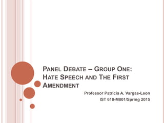 PANEL DEBATE – GROUP ONE:
HATE SPEECH AND THE FIRST
AMENDMENT
Professor Patricia A. Vargas-Leon
IST 618-M801/Spring 2015
 