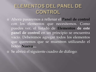    Ahora pasaremos a rellenar el Panel de control
    con los elementos que necesitemos. Como
    puedes ver, el listado de Elementos de este
    panel de control en un principio se encuentra
    vacío. Deberemos agregar todos los elementos
    que queremos que se muestren utilizando el
    botón Nueva....
   Se abrirá el siguiente cuadro de diálogo:
 
