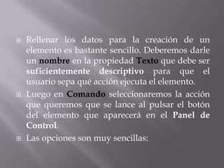    Rellenar los datos para la creación de un
    elemento es bastante sencillo. Deberemos darle
    un nombre en la propiedad Texto que debe ser
    suficientemente descriptivo para que el
    usuario sepa qué acción ejecuta el elemento.
   Luego en Comando seleccionaremos la acción
    que queremos que se lance al pulsar el botón
    del elemento que aparecerá en el Panel de
    Control.
   Las opciones son muy sencillas:
 