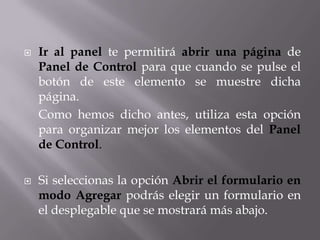    Ir al panel te permitirá abrir una página de
    Panel de Control para que cuando se pulse el
    botón de este elemento se muestre dicha
    página.
    Como hemos dicho antes, utiliza esta opción
    para organizar mejor los elementos del Panel
    de Control.

   Si seleccionas la opción Abrir el formulario en
    modo Agregar podrás elegir un formulario en
    el desplegable que se mostrará más abajo.
 