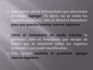    Esta opción abrirá el formulario que selecciones
    en modo Agregar. Es decir, no se verán los
    registros existentes, sólo se abrirá el formulario
    para que puedas insertar nuevos registros.

   Abrir el formulario en modo Edición te
    permitirá abrir el formulario que escojas de
    forma que se muestren todos los registros
    existentes y así poder modificarlos.
   Esta opción también te permitirá agregar
    nuevos registros.
 