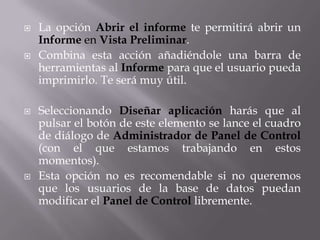    La opción Abrir el informe te permitirá abrir un
    Informe en Vista Preliminar.
   Combina esta acción añadiéndole una barra de
    herramientas al Informe para que el usuario pueda
    imprimirlo. Te será muy útil.

   Seleccionando Diseñar aplicación harás que al
    pulsar el botón de este elemento se lance el cuadro
    de diálogo de Administrador de Panel de Control
    (con el que estamos trabajando en estos
    momentos).
   Esta opción no es recomendable si no queremos
    que los usuarios de la base de datos puedan
    modificar el Panel de Control libremente.
 