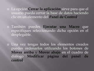    La opción Cerrar la aplicación sirve para que el
    usuario pueda cerrar la base de datos haciendo
    clic en un elemento del Panel de Control.

   También puedes Ejecutar una Macro que
    especifiques seleccionando dicha opción en el
    desplegable.

   Una vez tengas todos los elementos creados
    puedes ordenarlos utilizando los botones de
    Mover arriba y Mover abajo en el cuadro de
    diálogo Modificar página del panel de
    control.
 