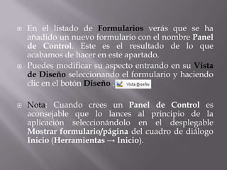    En el listado de Formularios verás que se ha
    añadido un nuevo formulario con el nombre Panel
    de Control. Este es el resultado de lo que
    acabamos de hacer en este apartado.
   Puedes modificar su aspecto entrando en su Vista
    de Diseño seleccionando el formulario y haciendo
    clic en el botón Diseño .

   Nota: Cuando crees un Panel de Control es
    aconsejable que lo lances al principio de la
    aplicación seleccionándolo en el desplegable
    Mostrar formulario/página del cuadro de diálogo
    Inicio (Herramientas → Inicio).
 