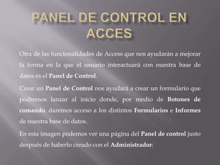 Otra de las funcionalidades de Access que nos ayudarán a mejorar
la forma en la que el usuario interactuará con nuestra base de
datos es el Panel de Control.

Crear un Panel de Control nos ayudará a crear un formulario que
podremos lanzar al inicio donde, por medio de Botones de
comando, daremos acceso a los distintos Formularios e Informes
de nuestra base de datos.

En esta imagen podemos ver una página del Panel de control justo
después de haberlo creado con el Administrador:
 