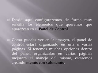    Desde aquí configuraremos de forma muy
    sencilla los elementos que queremos que
    aparezcan en el Panel de Control.

   Como puedes ver en la imagen, el panel de
    control estará organizado en una o varias
    páginas. Si tenemos muchas opciones dentro
    del panel, organizarlas en varias páginas
    mejorará el manejo del mismo, estaremos
    creando menús con submenús.
 