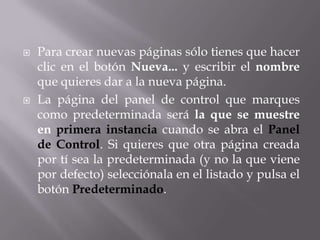    Para crear nuevas páginas sólo tienes que hacer
    clic en el botón Nueva... y escribir el nombre
    que quieres dar a la nueva página.
   La página del panel de control que marques
    como predeterminada será la que se muestre
    en primera instancia cuando se abra el Panel
    de Control. Si quieres que otra página creada
    por tí sea la predeterminada (y no la que viene
    por defecto) selecciónala en el listado y pulsa el
    botón Predeterminado.
 