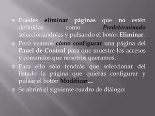    Puedes eliminar páginas que no estén
    definidas          como         Predeterminado
    seleccionándolas y pulsando el botón Eliminar.
   Pero veamos cómo configurar una página del
    Panel de Control para que muestre los accesos
    y comandos que nosotros queramos.
   Para ello sólo tendrás que seleccionar del
    listado la página que quieras configurar y
    pulsar el botón Modificar....
   Se abrirá el siguiente cuadro de diálogo:
 