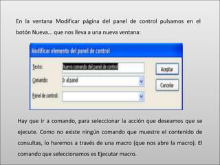 En la ventana Modificar página del panel de control pulsamos en el
botón Nueva... que nos lleva a una nueva ventana:




Hay que ir a comando, para seleccionar la acción que deseamos que se
ejecute. Como no existe ningún comando que muestre el contenido de
consultas, lo haremos a través de una macro (que nos abre la macro). El
comando que seleccionamos es Ejecutar macro.
 
