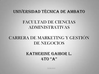 UNIVERSIDAD TÉCNICA DE AMBATO

     FACULTAD DE CIENCIAS
       ADMINISTRATIVAS

CARRERA DE MARKETING Y GESTIÓN
         DE NEGOCIOS

      KATHERINE GAIBOR l.
           4to “A”
              25/06/2012
 