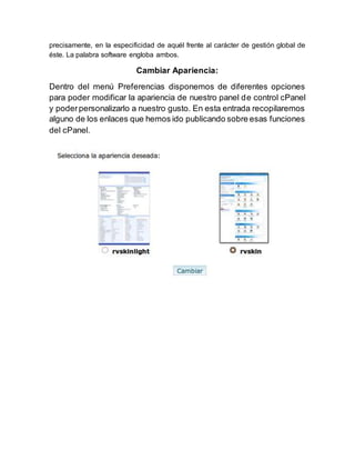 precisamente, en la especificidad de aquél frente al carácter de gestión global de
éste. La palabra software engloba ambos.
Cambiar Apariencia:
Dentro del menú Preferencias disponemos de diferentes opciones
para poder modificar la apariencia de nuestro panel de control cPanel
y poderpersonalizarlo a nuestro gusto. En esta entrada recopilaremos
alguno de los enlaces que hemos ido publicando sobre esas funciones
del cPanel.
 