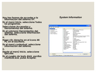 Hay tres formas de acceder a la 
información del sistema XP: 
En el menú Inicio, seleccione Todos 
los programas. 
Seleccionar Accesorios y 
Herramientas del sistema. 
En el submenú Herramientas del 
sistema, seleccione Información 
del sistema. 
o, 
Haga clic derecho en el icono Mi 
PC en el escritorio, 
En el menú contextual, seleccione 
Información del sistema. 
o, 
Desde el menú Inicio, seleccione 
Ejecutar. 
En el cuadro de texto Abrir, escriba 
msinfo32.exe, pulse Aceptar. 
System Information 
 