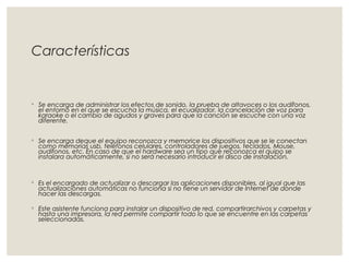 Características 
◦ Se encarga de administrar los efectos de sonido, la prueba de altavoces o los audífonos, 
el entorno en el que se escucha la música, el ecualizador, la cancelación de voz para 
karaoke o el cambio de agudos y graves para que la canción se escuche con una voz 
diferente. 
◦ Se encarga deque el equipo reconozca y memorice los dispositivos que se le conectan 
como memorias usb, teléfonos celulares, controladores de juegos, teclados, Mouse, 
audífonos, etc. En caso de que el hardware sea un tipo que reconozca el quipo se 
instalara automáticamente, si no será necesario introducir el disco de instalación. 
◦ Es el encargado de actualizar o descargar las aplicaciones disponibles, al igual que las 
actualizaciones automáticas no funciona si no tiene un servidor de Internet de donde 
hacer las descargas. 
◦ Este asistente funciona para instalar un dispositivo de red, compartirarchivos y carpetas y 
hasta una impresora, la red permite compartir todo lo que se encuentre en las carpetas 
seleccionadas. 
 