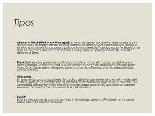 Tipos 
◦ cPanel y WHM (Web Host Manager)Se trata del panel de control más usado y con 
diferencia. Las empresas de hosting siempre lo ofrecen por varios motivos: porque 
es el favorito entre los usuarios y porque no requiere demasiado soporte técnico, ya 
que es muy fácil de usar. Corre sobre Linux y tiene un precio inicial de unos 425 
dólares al año. 
◦ PleskPlesk es otro panel de control conocido en todo el mundo. Lo distribuye la 
firma Parallels, la misma casa que desarrolla sistemas de máquinas virtuales para 
Mac Os X. Corre sobre Windows, Linux y otras plataformas Unix. Su precio inicial: 
839.88 dólares. 
◦ 
Virtualmin 
En una de las pocas opciones de código abierto que tiene éxito en el mundo del 
hosting Web y fue creado por los mismos desarrolladores que hicieron Webmin. La 
compañía ofrece también una licencia de pago (opcional) que incluye soporte 
llamado Virtualmin Pro. Precio: de 0 a 138 dólares. 
◦ SysCP 
Este es otro panel de control gratuito y de código abierto. Principalmente corre 
sobre sistemas operativos Linux. 
 