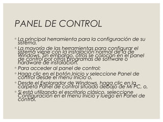 PANEL DE CONTROL 
◦ La principal herramienta para la configuración de su 
sistema. 
◦ La mayoría de las herramientas para configurar el 
sistema viene con la instalación normal de la de 
Windows. Sin embargo, otros se colocan en el panel 
de control por otros programas de software o 
hardware de instalación. 
◦ Para acceder al panel de control: 
◦ Haga clic en el botón Inicio y seleccione Panel de 
control desde el menú Inicio o, 
◦ Desde el Explorador de Windows, haga clic en la 
carpeta Panel de control situado debajo de Mi PC, o, 
◦ Si está utilizando el escritorio clásico, seleccione 
Configuración en el menú Inicio y luego en Panel de 
control. 
 