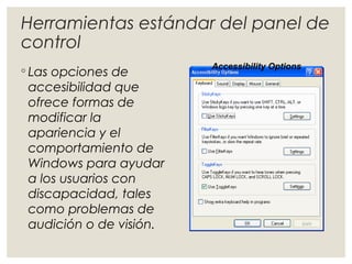 Herramientas estándar del panel de 
control 
◦ Las opciones de 
Accessibility Options 
accesibilidad que 
ofrece formas de 
modificar la 
apariencia y el 
comportamiento de 
Windows para ayudar 
a los usuarios con 
discapacidad, tales 
como problemas de 
audición o de visión. 
 