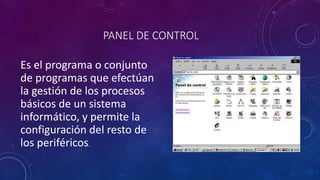 PANEL DE CONTROL 
Es el programa o conjunto 
de programas que efectúan 
la gestión de los procesos 
básicos de un sistema 
informático, y permite la 
configuración del resto de 
los periféricos. 
 