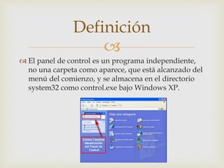 
El panel de control es un programa independiente,
no una carpeta como aparece, que está alcanzado del
menú del comienzo, y se almacena en el directorio
system32 como control.exe bajo Windows XP.
Definición