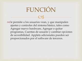 
le permite a los usuarios vean, y que manipulen
ajustes y controles del sistema básico, tales como
Agregar nuevo hardware, Agregar o quitar
programas, Cuentas de usuario y cambiar opciones
de accesibilidad. Applets adicionales pueden ser
proporcionados por el software de terceros.
FUNCIÓN