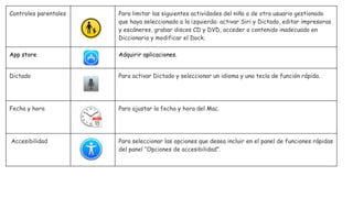 Controles parentales Para limitar las siguientes actividades del niño o de otro usuario gestionado
que haya seleccionado a la izquierda: activar Siri y Dictado, editar impresoras
y escáneres, grabar discos CD y DVD, acceder a contenido inadecuado en
Diccionario y modificar el Dock.
App store Adquirir aplicaciones.
Dictado Para activar Dictado y seleccionar un idioma y una tecla de función rápida.
Fecha y hora Para ajustar la fecha y hora del Mac.
Accesibilidad Para seleccionar las opciones que desea incluir en el panel de funciones rápidas
del panel “Opciones de accesibilidad”.
 
