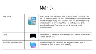 Apariencia Seleccione el color que desee para botones, menús y ventanas.Para
dar a la barra de menús y al Dock un aspecto más oscuro, seleccione
“Usar barra de menús y Dock oscuros”. Para que la barra de menús
sólo se muestre al mover el puntero a la parte superior de la
pantalla, seleccione “Ocultar y mostrar la barra de menús
automáticamente”.
Dock Para cambiar el tamaño de los iconos del Dock, cambiar de posición u
ocultar el Dock, etc.
Escritorio y salvapantallas Para elegir un patrón, un color o una imagen diferente para el
escritorio (el área de fondo de la pantalla).
mac- os
 