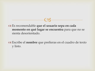 
 Es recomendable que el usuario sepa en cada
  momento en qué lugar se encuentra para que no se
  sienta desorientado.

 Escribe el nombre que prefieras en el cuadro de texto
  y listo.
 
