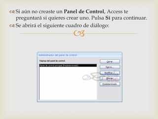  Si aún no creaste un Panel de Control, Access te
  preguntará si quieres crear uno. Pulsa Sí para continuar.
 Se abrirá el siguiente cuadro de diálogo:
                           
 