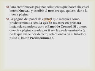  Para crear nuevas páginas sólo tienes que hacer clic en el
  botón Nueva... y escribir el nombre que quieres dar a la
  nueva página.

                           
 La página del panel de control que marques como
  predeterminada será la que se muestre en primera
  instancia cuando se abra elPanel de Control. Si quieres
  que otra página creada por tí sea la predeterminada (y
  no la que viene por defecto) selecciónala en el listado y
  pulsa el botón Predeterminado.
 